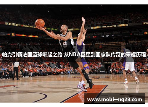 帕克引领法国篮球崛起之路 从NBA巨星到国家队传奇的荣耀历程