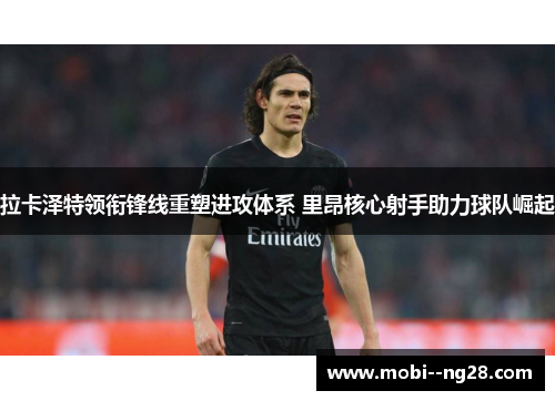 拉卡泽特领衔锋线重塑进攻体系 里昂核心射手助力球队崛起