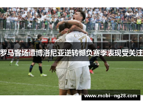 罗马客场遭博洛尼亚逆转憾负赛季表现受关注